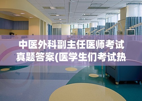 中医外科副主任医师考试真题答案(医学生们考试热衷收藏！揭秘医院外科副主任医师考试真题答案)