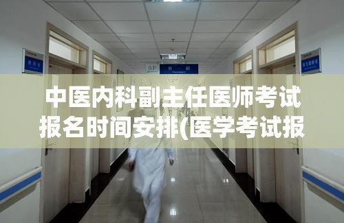 中医内科副主任医师考试报名时间安排(医学考试报名时间安排公布：医内科副主任医师考试报名即将开始)